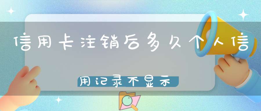 信用卡注销后多久个人信用记录不显示