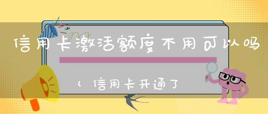 信用卡激活额度不用可以吗(信用卡开通了一直不用会怎么样)