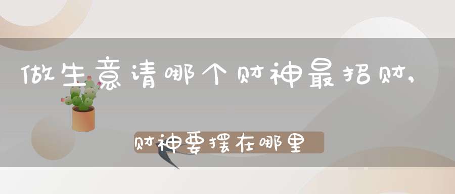 做生意请哪个财神最招财,财神要摆在哪里(店铺财神爷的正确摆放位置)