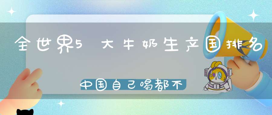 全世界5大牛奶生产国排名中国自己喝都不够了还要进口外国奶