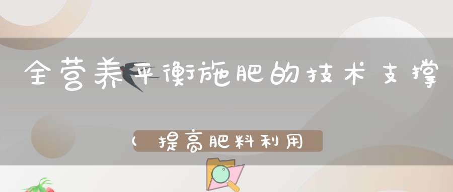 全营养平衡施肥的技术支撑(提高肥料利用率的施肥措施有哪些)