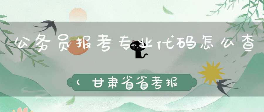 公务员报考专业代码怎么查(甘肃省省考报名专业代码)