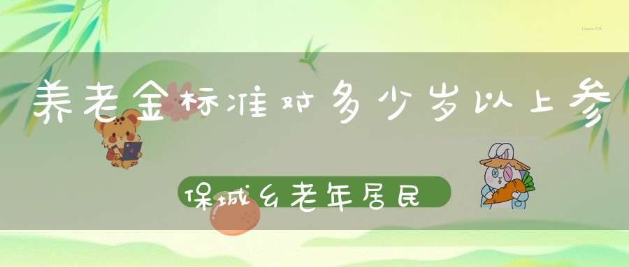 养老金标准对多少岁以上参保城乡老年居民予以适当倾斜