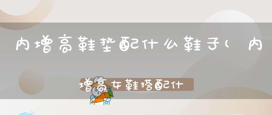 内增高鞋垫配什么鞋子(内增高女鞋搭配什么穿内增高鞋搭配衣服技巧)