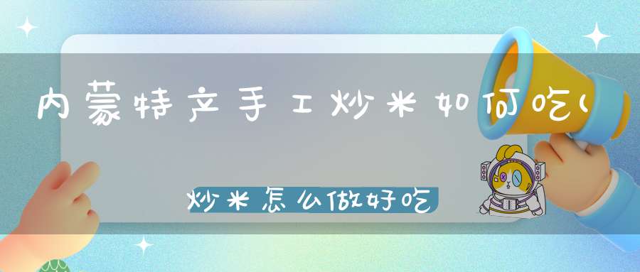 内蒙特产手工炒米如何吃(炒米怎么做好吃)