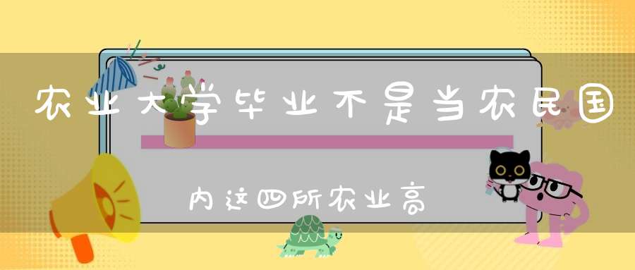 农业大学毕业不是当农民国内这四所农业高校就业前景非常不错