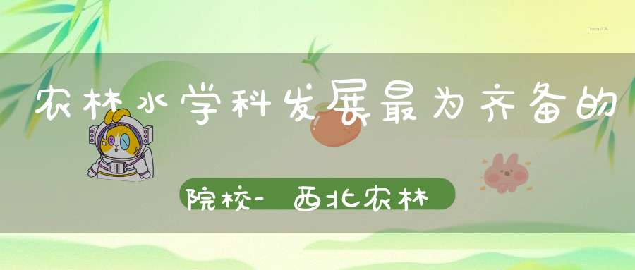 农林水学科发展最为齐备的院校-西北农林科技大学「值得收藏」