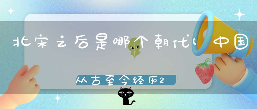 北宋之后是哪个朝代(中国从古至今经历24个朝代的变更宋代之后是什么朝代)