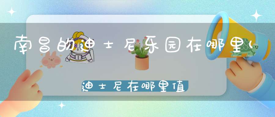 南昌的迪士尼乐园在哪里(迪士尼在哪里值得去玩吗)