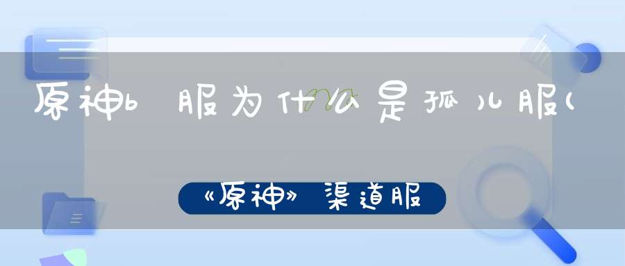 原神b服为什么是孤儿服(《原神》渠道服和官服能一起玩吗)