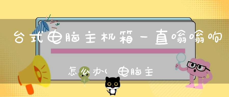 台式电脑主机箱一直嗡嗡响怎么办(电脑主机声音大嗡嗡响都有哪些原因及解决办法)