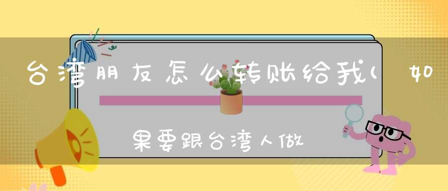 台湾朋友怎么转账给我(如果要跟台湾人做交易那麽对方的钱要怎麽汇到我这啊)