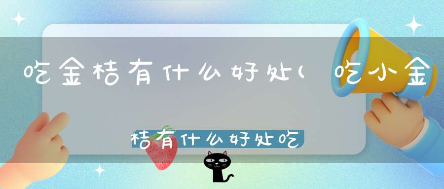 吃金桔有什么好处(吃小金桔有什么好处吃小金桔的好处有哪些)