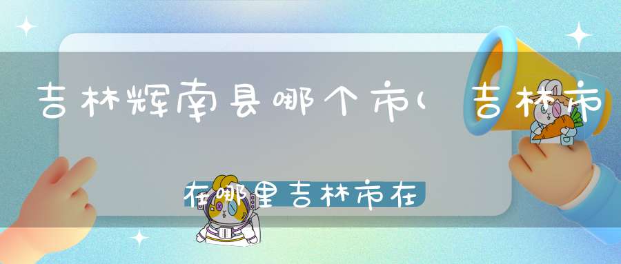 吉林辉南县哪个市(吉林市在哪里吉林市在哪个省吉林属于哪个市)