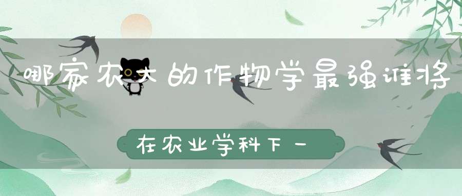 哪家农大的作物学最强谁将在农业学科下一轮双一流中成为黑马