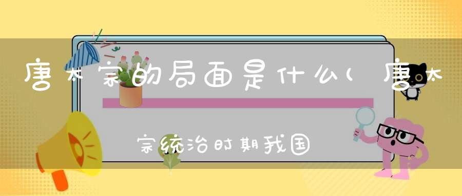 唐太宗的局面是什么(唐太宗统治时期我国呈现出哪些局面)