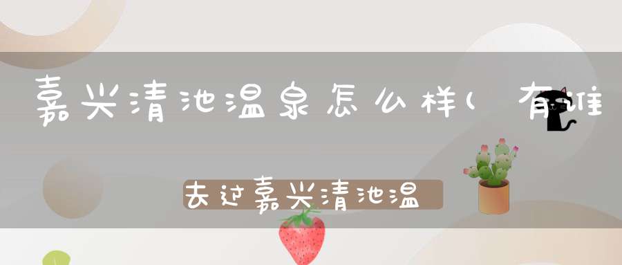 嘉兴清池温泉怎么样(有谁去过嘉兴清池温泉能否介绍一下有什么特色)