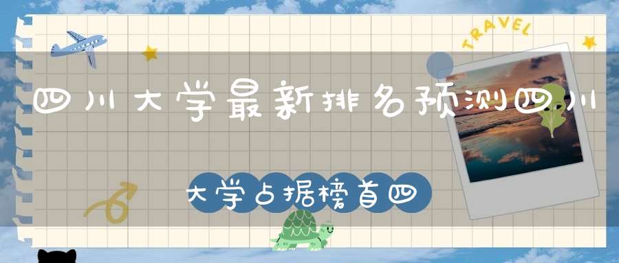四川大学最新排名预测四川大学占据榜首四川农大跻身前五