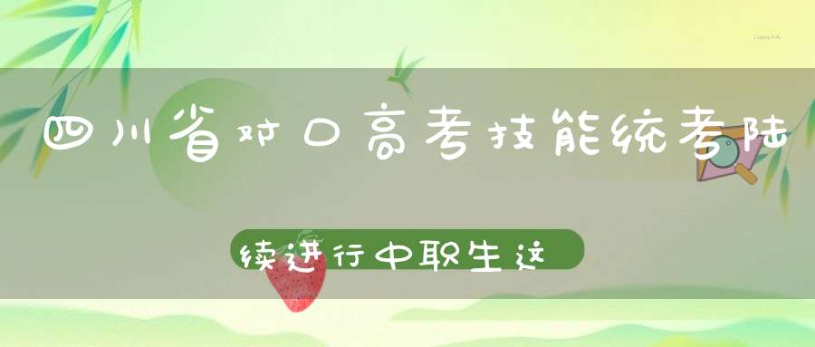 四川省对口高考技能统考陆续进行中职生这样升学“真香”