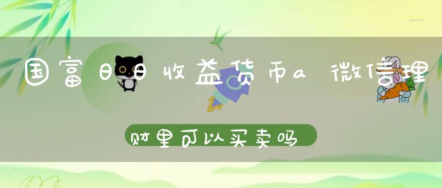 国富日日收益货币a微信理财里可以买卖吗