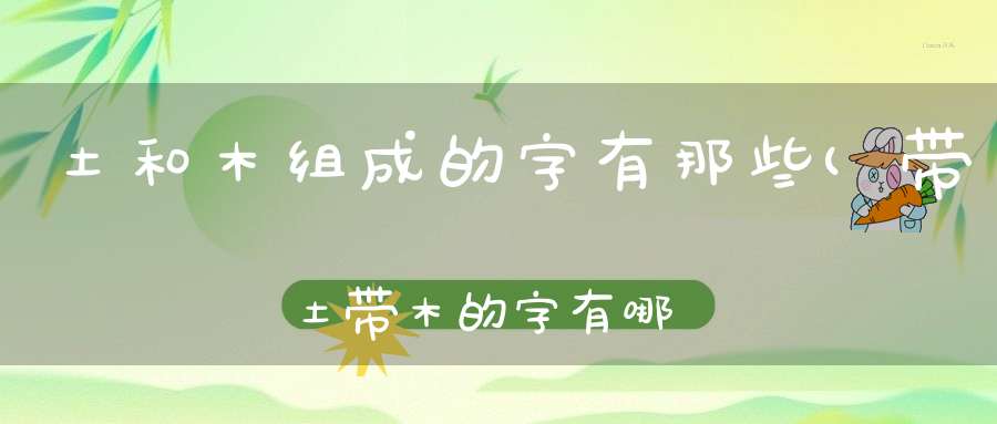 土和木组成的字有那些(带土带木的字有哪些)