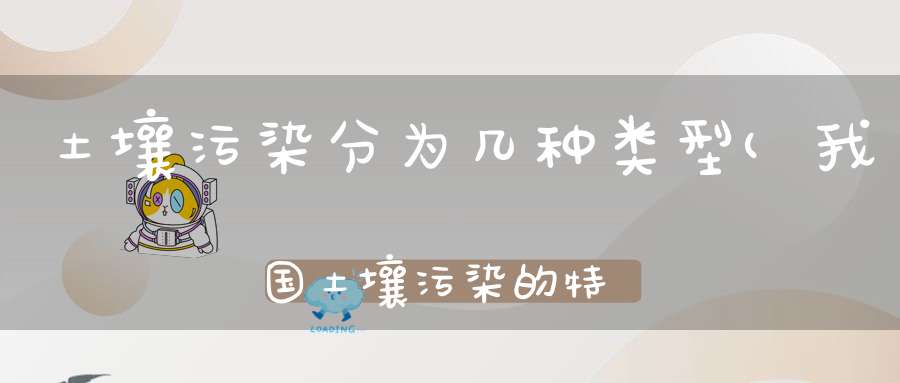 土壤污染分为几种类型(我国土壤污染的特点及污染物类型。)