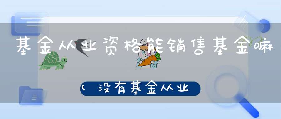 基金从业资格能销售基金嘛(没有基金从业资格可以卖浮动收益凭证吗)