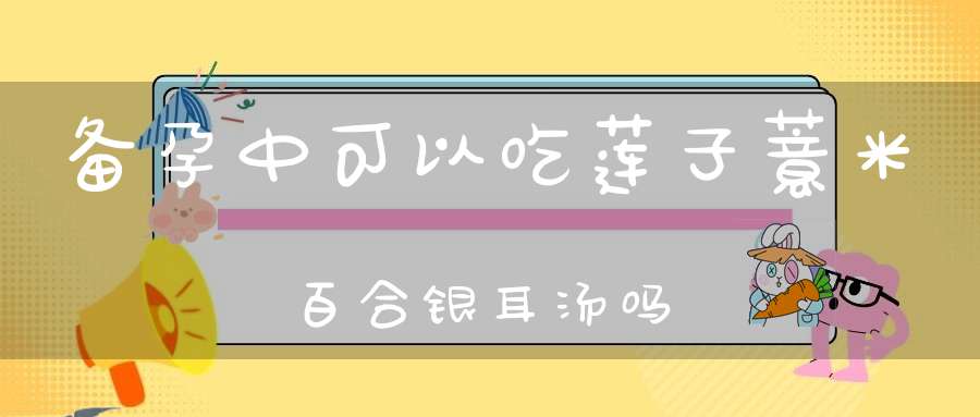 备孕中可以吃莲子薏米百合银耳汤吗