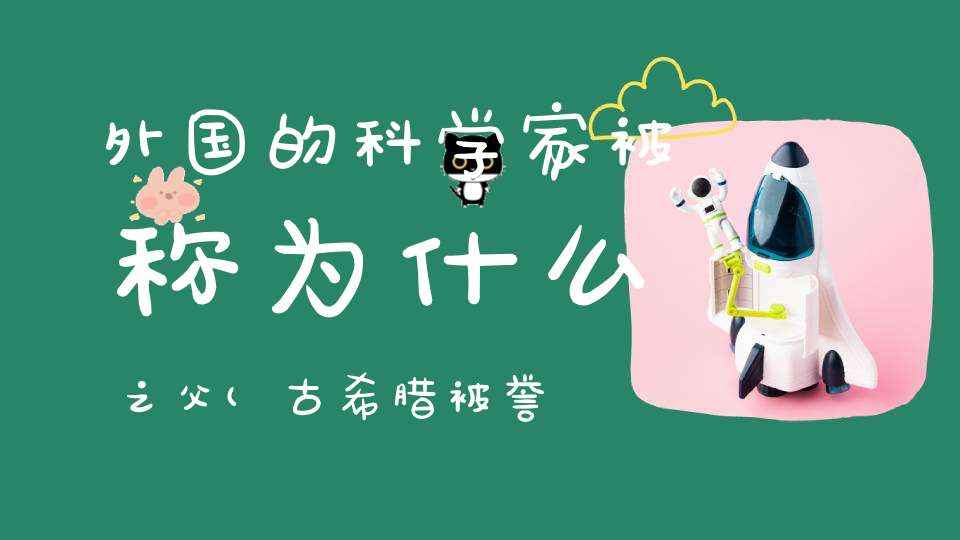 外国的科学家被称为什么之父(古希腊被誉为“科学之父”的是谁)