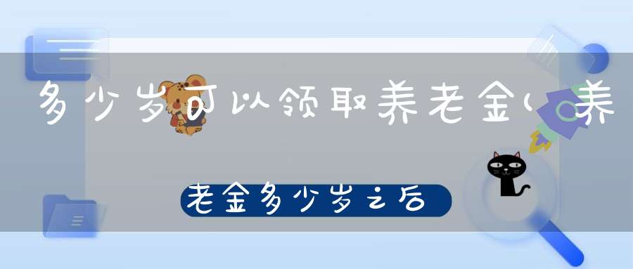 多少岁可以领取养老金(养老金多少岁之后可以领取)