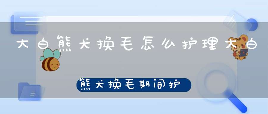 大白熊犬换毛怎么护理大白熊犬换毛期间护理方法(大白熊犬掉毛怎么办)