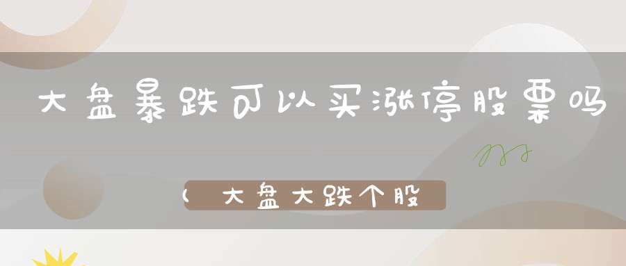 大盘暴跌可以买涨停股票吗(大盘大跌个股上涨好吗看个股上涨的动能和趋势)