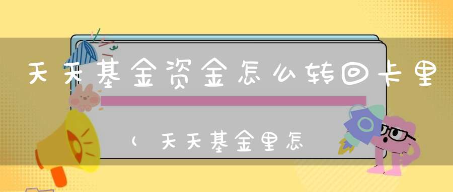 天天基金资金怎么转回卡里(天天基金里怎么更换我的银行卡)