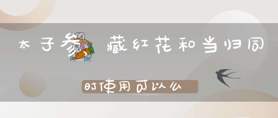 太子参、藏红花和当归同时使用可以么