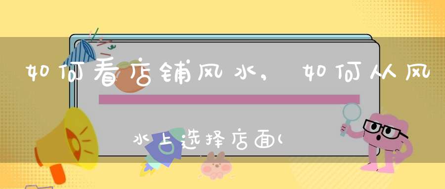 如何看店铺风水,如何从风水上选择店面(如何选择好的商铺风水)