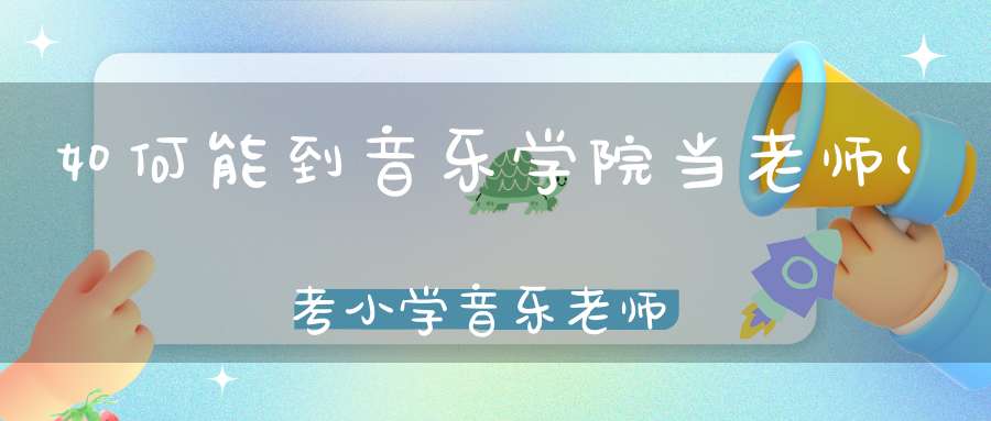 如何能到音乐学院当老师(考小学音乐老师需要什么条件)