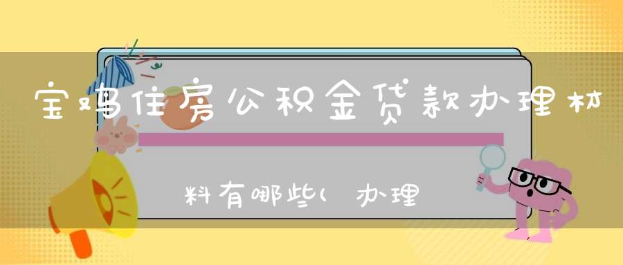 宝鸡住房公积金贷款办理材料有哪些(办理住房公积金需要什么材料)