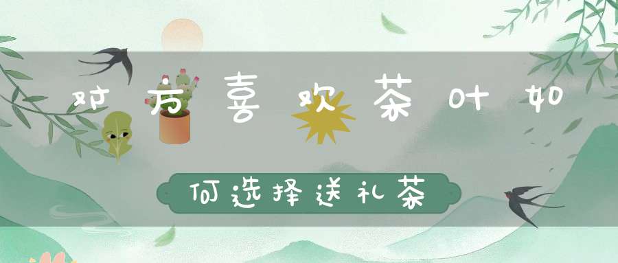 对方喜欢茶叶如何选择送礼茶