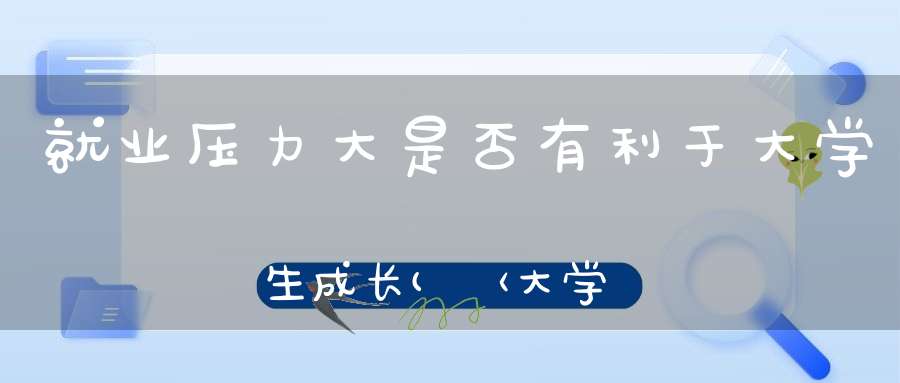 就业压力大是否有利于大学生成长(〈大学生就业压力大不利于成才〉辩词)