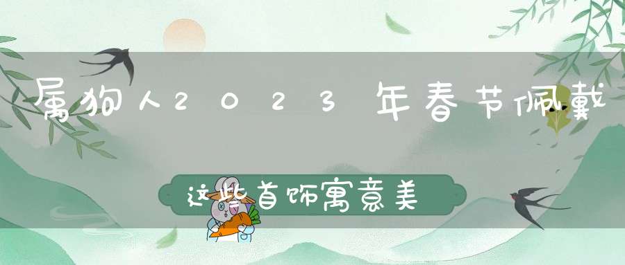 属狗人2023年春节佩戴这些首饰寓意美好,龙凤呈祥,大吉大利!