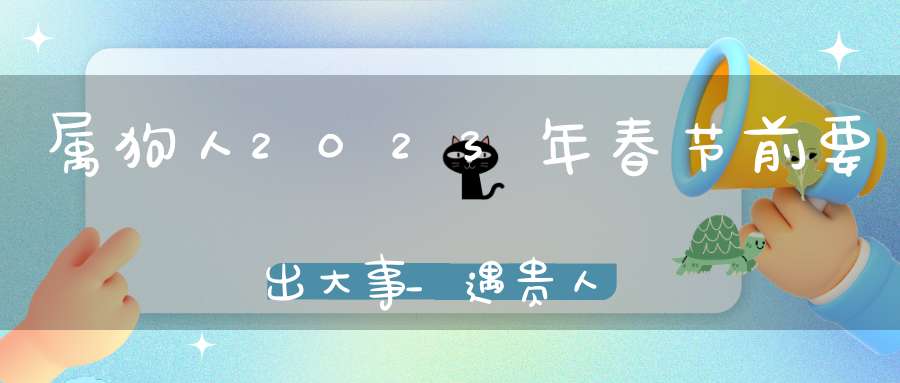 属狗人2023年春节前要出大事_遇贵人财运好起来