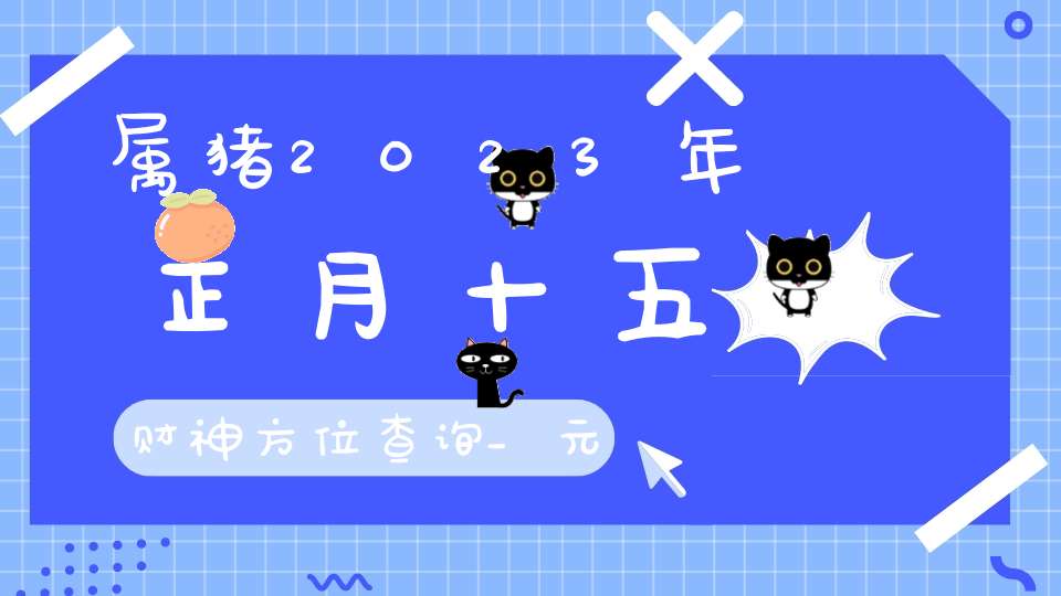 属猪2023年正月十五财神方位查询_元宵节财神方位