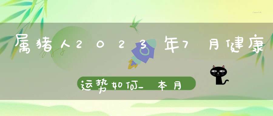 属猪人2023年7月健康运势如何_本月身体健康应该注意什么