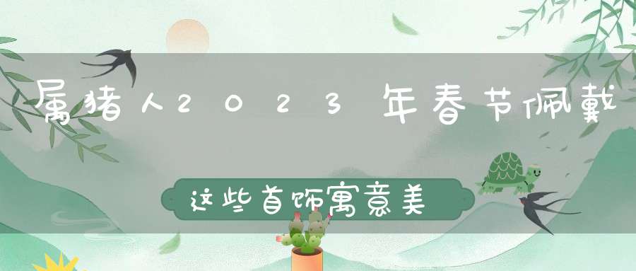 属猪人2023年春节佩戴这些首饰寓意美好,龙凤呈祥,大吉大利!