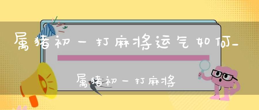 属猪初一打麻将运气如何_属猪初一打麻将不能碰到谁