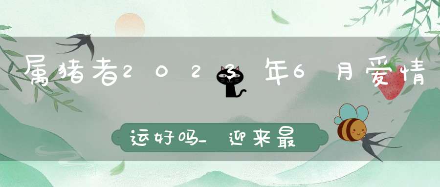 属猪者2023年6月爱情运好吗_迎来最好桃花运