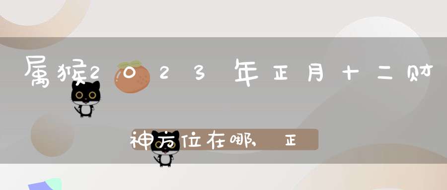 属猴2023年正月十二财神方位在哪,正月十二最佳财神方位