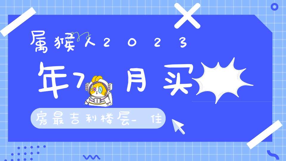 属猴人2023年7月买房最吉利楼层_住几楼家业兴旺(属猴适合住的楼层)