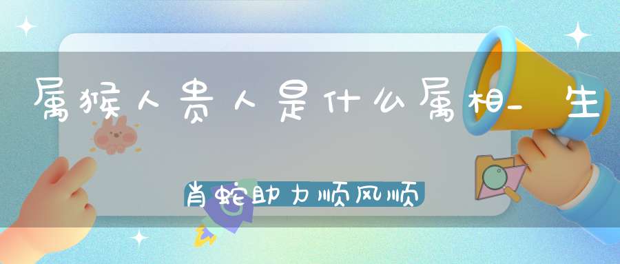 属猴人贵人是什么属相_生肖蛇助力顺风顺水