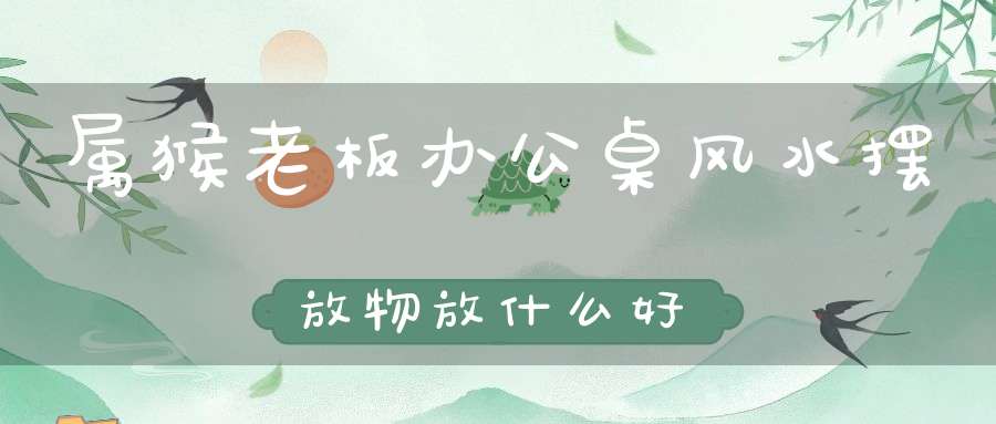 属猴老板办公桌风水摆放物放什么好